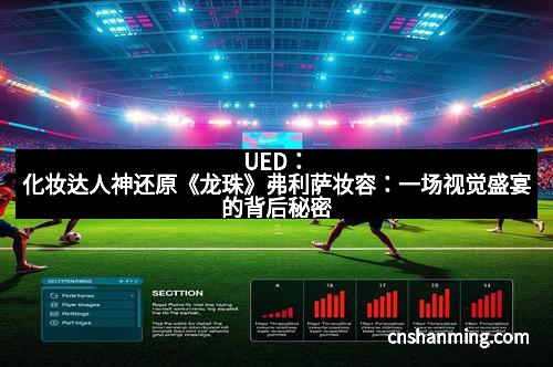 UED：化妆达人神还原《龙珠》弗利萨妆容：一场视觉盛宴的背后秘密